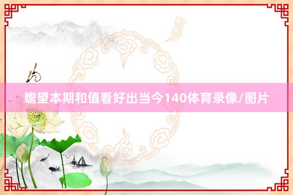 瞻望本期和值看好出当今140体育录像/图片
