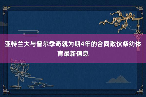 亚特兰大与普尔季奇就为期4年的合同散伙条约体育最新信息