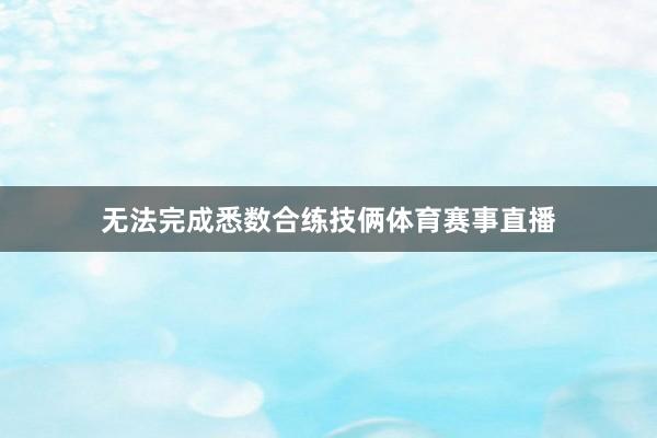 无法完成悉数合练技俩体育赛事直播