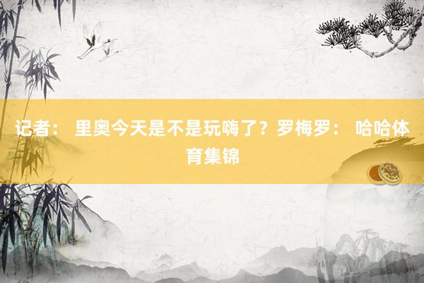 记者： 里奥今天是不是玩嗨了？罗梅罗： 哈哈体育集锦
