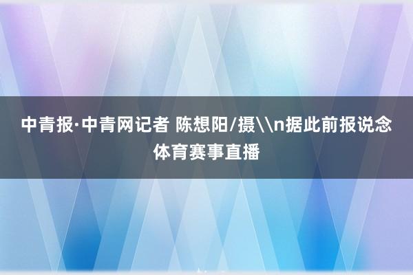 中青报·中青网记者 陈想阳/摄\n据此前报说念体育赛事直播